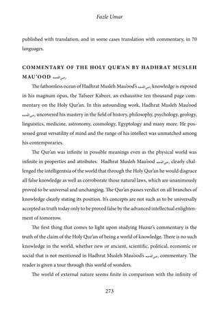 Fazle Umar
273
published with translation, and in some cases translation with commentary, in 70
languages.
Commentary of the Holy Qur’an by Hadhrat Musleh
Mau’ood [ra]
The fathomless ocean of Hadhrat Musleh Mau’ood’s [ra] knowledge is exposed
in his magnum opus, the Tafseer Kabeer, an exhaustive ten thousand page com-
mentary on the Holy Qur’an. In this astounding work, Hadhrat Musleh Mau’ood
[ra] uncovered his mastery in the field of history, philosophy, psychology, geology,
linguistics, medicine, astronomy, cosmology, Egyptology and many more. He pos-
sessed great versatility of mind and the range of his intellect was unmatched among
his contemporaries.
The Qur’an was infinite in possible meanings even as the physical world was
infinite in properties and attributes. Hadhrat Musleh Mau’ood [ra] clearly chal-
lenged the intelligentsia of the world that through the Holy Qur’an he would disgrace
all false knowledge as well as corroborate those natural laws, which are unanimously
proved to be universal and unchanging. The Qur’an passes verdict on all branches of
knowledge clearly stating its position. It’s concepts are not such as to be universally
accepted as truth today only to be proved false by the advanced intellectual enlighten-
ment of tomorrow.
The first thing that comes to light upon studying Huzur’s commentary is the
truth of the claim of the Holy Qur’an of being a world of knowledge. There is no such
knowledge in the world, whether new or ancient, scientific, political, economic or
social that is not mentioned in Hadhrat Musleh Mau’ood’s [ra] commentary. The
reader is given a tour through this world of wonders.
The world of external nature seems finite in comparison with the infinity of
 