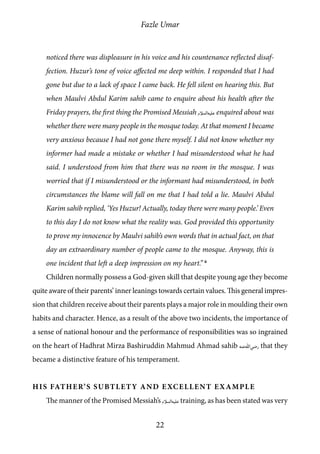 Fazle Umar
22
noticed there was displeasure in his voice and his countenance reflected disaf-
fection. Huzur’s tone of voice affected me deep within. I responded that I had
gone but due to a lack of space I came back. He fell silent on hearing this. But
when Maulvi Abdul Karim sahib came to enquire about his health after the
Friday prayers, the first thing the Promised Messiah [as] enquired about was
whether there were many people in the mosque today. At that moment I became
very anxious because I had not gone there myself. I did not know whether my
informer had made a mistake or whether I had misunderstood what he had
said. I understood from him that there was no room in the mosque. I was
worried that if I misunderstood or the informant had misunderstood, in both
circumstances the blame will fall on me that I had told a lie. Maulvi Abdul
Karim sahib replied, ‘Yes Huzur! Actually, today there were many people.’ Even
to this day I do not know what the reality was. God provided this opportunity
to prove my innocence by Maulvi sahib’s own words that in actual fact, on that
day an extraordinary number of people came to the mosque. Anyway, this is
one incident that left a deep impression on my heart.” 6
Children normally possess a God-given skill that despite young age they become
quite aware of their parents’ inner leanings towards certain values. This general impres-
sion that children receive about their parents plays a major role in moulding their own
habits and character. Hence, as a result of the above two incidents, the importance of
a sense of national honour and the performance of responsibilities was so ingrained
on the heart of Hadhrat Mirza Bashiruddin Mahmud Ahmad sahib [ra] that they
became a distinctive feature of his temperament.
His Father’s Subtlety and Excellent Example
The manner of the Promised Messiah’s [as] training, as has been stated was very
 