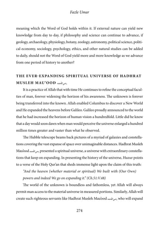 Fazle Umar
274
meaning which the Word of God holds within it. If external nature can yield new
knowledge from day to day, if philosophy and science can continue to advance, if
geology, archaeology, physiology, botany, zoology, astronomy, political science, politi-
cal economy, sociology, psychology, ethics, and other natural studies can be added
to daily, should not the Word of God yield more and more knowledge as we advance
from one period of history to another?
The ever-expanding spiritual universe of Hadhrat
Musleh Mau’ood [ra]
It is a practice of Allah that with time He continues to refine the conceptual facul-
ties of man, forever widening the horizon of his awareness. The unknown is forever
being transferred into the known. Allah enabled Columbus to discover a New World
and He expanded the heavens before Galileo. Galileo proudly announced to the world
that he had increased the horizon of human vision a hundredfold. Little did he know
that a day would soon dawn when man would perceive the universe enlarged a hundred
million times greater and vaster than what he observed.
The Hubble telescope beams back pictures of a myriad of galaxies and constella-
tions covering the vast expanse of space over unimaginable distances. Hadhrat Musleh
Mau’ood [ra] presented a spiritual universe, a universe with extraordinary constella-
tions that keep on expanding. In presenting the history of the universe, Huzur points
to a verse of the Holy Qur’an that sheds immense light upon the claim of this truth:
“And the heaven (whether material or spiritual) We built with (Our Own)
powers and indeed We go on expanding it.” (Ch.51:V.48)
The world of the unknown is boundless and fathomless, yet Allah will always
permit man access to the material universe in measured portions. Similarly, Allah will
create such righteous servants like Hadhrat Musleh Mau’ood [ra] who will expand
 