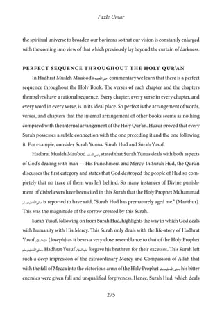 Fazle Umar
275
the spiritual universe to broaden our horizons so that our vision is constantly enlarged
with the coming into view of that which previously lay beyond the curtain of darkness.
Perfect Sequence throughout the Holy Qur’an
In Hadhrat Musleh Mau’ood’s [ra] commentary we learn that there is a perfect
sequence throughout the Holy Book. The verses of each chapter and the chapters
themselves have a rational sequence. Every chapter, every verse in every chapter, and
every word in every verse, is in its ideal place. So perfect is the arrangement of words,
verses, and chapters that the internal arrangement of other books seems as nothing
compared with the internal arrangement of the Holy Qur’an. Huzur proved that every
Surah possesses a subtle connection with the one preceding it and the one following
it. For example, consider Surah Yunus, Surah Hud and Surah Yusuf.
Hadhrat Musleh Mau’ood [ra] stated that Surah Yunus deals with both aspects
of God’s dealing with man — His Punishment and Mercy. In Surah Hud, the Qur’an
discusses the first category and states that God destroyed the people of Hud so com-
pletely that no trace of them was left behind. So many instances of Divine punish-
ment of disbelievers have been cited in this Surah that the Holy Prophet Muhammad
[saw] is reported to have said, “Surah Hud has prematurely aged me.” (Manthur).
This was the magnitude of the sorrow created by this Surah.
Surah Yusuf, following on from Surah Hud, highlights the way in which God deals
with humanity with His Mercy. This Surah only deals with the life-story of Hadhrat
Yusuf [as] (Joseph) as it bears a very close resemblance to that of the Holy Prophet
[saw]. Hadhrat Yusuf [as] forgave his brethren for their excesses. This Surah left
such a deep impression of the extraordinary Mercy and Compassion of Allah that
with the fall of Mecca into the victorious arms of the Holy Prophet [saw], his bitter
enemies were given full and unqualified forgiveness. Hence, Surah Hud, which deals
 