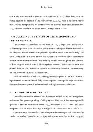Fazle Umar
276
with God’s punishment has been placed before Surah Yusuf, which deals with His
mercy, because the enemies of the Holy Prophet [saw] were to be shown mercy
after they had been punished for their misdeeds. In this way, Hadhrat Musleh Mau’ood
[ra] demonstrated the perfect sequence through all the Surahs.
Safeguarding the status of all religions and
their Prophets
The commentary of Hadhrat Musleh Mau’ood [ra] safeguarded the high status
of all the Prophets of Allah. The earlier commentaries and especially the Bible defamed
the Prophets. Actions attributed to prophets by earlier Jewish scholars claiming they
were, God forbid, incestuous thieves and robbers are reprehensible in the extreme
and would not be tolerated even from ordinary men let alone Prophets. The followers
of these religions are still blindly following these Prophets. These scholars must have
entered these lies into the Book of Moses as a cover for their own sins. Such teachings
are ridiculous and depraved to the extreme.
Hadhrat Musleh Mau’ood [ra] through the Holy Qur’an put forward powerful
arguments in refutation of such filthy claims to prove the Prophets’ high credentials,
their worthiness as spiritual leaders imbued with righteousness and virtue.
Multi-sidedness of the Text
The truth contained in the verse “And the heaven We built with (Our Own) powers
and indeed We go on expanding it.” (Holy Qur’an Ch.51:V.48) becomes repeatedly
apparent in Hadhrat Musleh Mau’ood’s [ra] commentary. Huzur took a tiny verse
and presented a variety of meanings proving the multi-sidedness of the Holy Text.
Some meanings are superficial, some deeper and some deeper still. Whatever the
intellectual level of the reader, his background or experience, he can find in a given
 