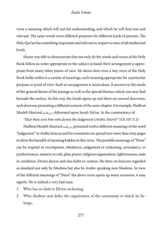 Fazle Umar
277
verse a meaning which will suit his understanding, and which he will find true and
relevant. The same words serve different purposes for different kinds of persons. The
Holy Qur’an has something important and relevant to impart to men of all intellectual
levels.
Huzur was able to demonstrate that not only do the words and verses of the Holy
Book follow an order appropriate to the subject in hand; their arrangement is appro-
priate from many other points of view. He shows how even a tiny verse of the Holy
Book holds within it a variety of meanings, each meaning appropriate for a particular
purpose or point of view. Such an arrangement is miraculous. It answers to the needs
of the general theme of the passage as well as the special themes, which one may find
beneath the surface. In this way, the Surah opens up and there are several doorways,
each doorway presenting a different scenario of the same chapter. For example, Hadhrat
Musleh Mau’ood [ra] elaborated upon Surah Ma’un. In the commentary of:
“Hast thou seen him who denies the Judgement (Arabic Deen)?” (Ch.107:V.2)
Hadhrat Musleh Mau’ood [ra] presented twelve different meanings of the word
“Judgement” in Arabic lexicon and his comments are spread over more than sixty pages
to show the breadth of meaning hidden in this verse. The possible meanings of “Deen”
can be requital or recompense, obedience, judgement or reckoning, ascendancy or
predominance, mastery or rule, plan, prayer, religious organisation, righteousness, state
or condition, Divine decree and also habit or custom. He drew on lexicons regarded
as standard not only by Muslims but also by Arabic speaking non-Muslims. In view
of the different meanings of “Deen” the above verse opens up many scenarios, it may
signify: He is indeed a very bad man:
1.	 Who has no faith in Divine reckoning;
2.	 Who disobeys and defies the organisation of the community to which he be-
longs;
 
