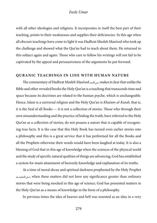 Fazle Umar
279
with all other ideologies and religions. It incorporates in itself the best part of their
teaching, points to their weaknesses and supplies their deficiencies. In this age when
all obscure teachings have come to light it was Hadhrat Musleh Mau’ood who took up
the challenge and showed what the Qur’an had to teach about them. He returned to
this subject again and again. Those who care to follow his writings will not fail to be
captivated by the appeal and persuasiveness of the arguments he put forward.
Quranic Teachings in Line with Human Nature
The commentary of Hadhrat Musleh Mau’ood [ra] makes it clear that unlike the
Bible and other revealed books the Holy Qur’an is a teaching that transcends time and
space because its doctrines are related to the human psyche, which is unchangeable.
Hence, Islam is a universal religion and the Holy Qur’an is Khatam-al-Kutab, that is,
it is the Seal of all Books — it is not a collection of stories. Those who through their
own misunderstanding and the practice of hiding the truth, have referred to the Holy
Qur’an as a collection of stories, do not possess a nature that is capable of recognis-
ing true facts. It is the case that this Holy Book has turned even earlier stories into
a philosophy and this is a great service that it has performed for all the Books and
all the Prophets otherwise their words would have been laughed at today. It is also a
blessing of God that in this age of knowledge when the sciences of the physical world
and the study of specific natural qualities of things are advancing, God has established
a system for man’s attainment of heavenly knowledge and explanation of its truths.
At a time of moral decay and spiritual darkness prophesied by the Holy Prophet
[saw], when these matters did not have any significance greater than ordinary
stories that were being mocked in this age of science, God has presented matters in
the Holy Qur’an as a means of knowledge in the form of a philosophy.
In previous times the idea of heaven and hell was resented as an idea in a very
 