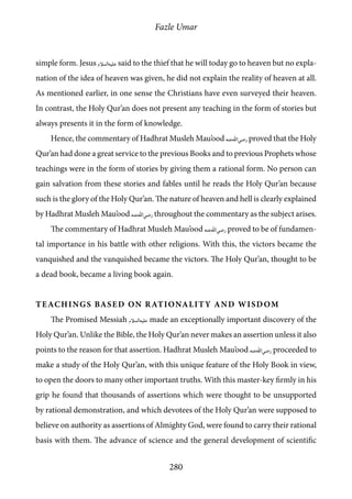 Fazle Umar
280
simple form. Jesus [as] said to the thief that he will today go to heaven but no expla-
nation of the idea of heaven was given, he did not explain the reality of heaven at all.
As mentioned earlier, in one sense the Christians have even surveyed their heaven.
In contrast, the Holy Qur’an does not present any teaching in the form of stories but
always presents it in the form of knowledge.
Hence, the commentary of Hadhrat Musleh Mau’ood [ra] proved that the Holy
Qur’an had done a great service to the previous Books and to previous Prophets whose
teachings were in the form of stories by giving them a rational form. No person can
gain salvation from these stories and fables until he reads the Holy Qur’an because
such is the glory of the Holy Qur’an. The nature of heaven and hell is clearly explained
by Hadhrat Musleh Mau’ood [ra] throughout the commentary as the subject arises.
The commentary of Hadhrat Musleh Mau’ood [ra] proved to be of fundamen-
tal importance in his battle with other religions. With this, the victors became the
vanquished and the vanquished became the victors. The Holy Qur’an, thought to be
a dead book, became a living book again.
Teachings based on Rationality and Wisdom
The Promised Messiah [as] made an exceptionally important discovery of the
Holy Qur’an. Unlike the Bible, the Holy Qur’an never makes an assertion unless it also
points to the reason for that assertion. Hadhrat Musleh Mau’ood [ra] proceeded to
make a study of the Holy Qur’an, with this unique feature of the Holy Book in view,
to open the doors to many other important truths. With this master-key firmly in his
grip he found that thousands of assertions which were thought to be unsupported
by rational demonstration, and which devotees of the Holy Qur’an were supposed to
believe on authority as assertions of Almighty God, were found to carry their rational
basis with them. The advance of science and the general development of scientific
 