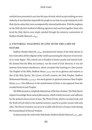 Fazle Umar
281
methods have promoted in our time the type of mind, which accepts nothing on mere
authority. It was therefore impossible for people in our time to accept statements in the
Holy Qur’an unless they were accompanied by rational justification. With the emphasis
on the Holy Qur’an’s method of offering argument and assertion together, those who
loved the Holy Qur’an were amply satisfied through the extensive commentary of
Hadhrat Musleh Mau’ood [ra].
A Universal Teaching in line with the Laws of
Nature
Hadhrat Musleh Mau’ood [ra] proclaimed the beauty of the Holy Qur’an in
how it describes all the religions of the world as possessing the character of universal-
ity to some degree. This central core is bonded to human psyche and eternal truth.
He claimed that the Bible, for instance, was the word of God. However, it was not
immune from human interference, which corrupted that teaching at a later period.
The Prophet of the Bible, Hadhrat Moses [as] was not as glorious and majestic as
that of the Holy Qur’an. The Crown of God’s creation, the Holy Prophet, Hadhrat
Muhammad Mustafa [saw] was much greater in spiritual eminence than Prophet
Moses [as]. This difference in the manifestation of Glory is also apparent from the
revealed Book of each Prophet.
The Bible presents a completely false picture of the laws of nature. The Holy Qur’an
imparts knowledge about natural phenomena, which is both necessary and sufficient
for the spiritual advancement of man. The Word of God, which is revealed truth, and
the Work of God which is the material universe, must be in perfect unison with each
other. The Divine revelation can never be at odds with the laws of nature, both sharing
the Fountainhead of Eternal Wisdom.
To demonstrate the truth of the Holy Book, Hadhrat Musleh Mau’ood [ra] pre-
 