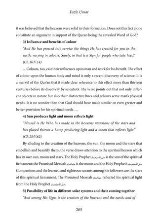 Fazle Umar
283
it was believed that the heavens were solid in their formation. Does not this fact alone
constitute an argument in support of the Quran being the revealed Word of God?
3) Influence and benefits of colour
“And He has pressed into service the things He has created for you in the
earth, varying in colours. Surely, in that is a Sign for people who take heed.”
(Ch.16:V.14)
…Colours, too, cast their influences upon man and work for his benefit. The effect
of colour upon the human body and mind is only a recent discovery of science. It is
a marvel of the Qur’an that it made clear reference to this effect more than thirteen
centuries before its discovery by scientists. The verse points out that not only differ-
ent objects in nature but also their distinctive hues and colours serve man’s physical
needs. It is no wonder then that God should have made similar or even greater and
better provision for his spiritual needs….
4) Sun produces light and moon reflects light
“Blessed is He Who has made in the heavens mansions of the stars and
has placed therein a Lamp producing light and a moon that reflects light.”
(Ch.25:V.62)
By alluding to the creation of the heavens, the sun, the moon and the stars that
embellish and beautify them, the verse draws attention to the spiritual heaven which
has its own sun, moon and stars. The Holy Prophet [saw] is the sun of the spiritual
firmament; the Promised Messiah [as] is the moon and the Holy Prophet’s [saw]
Companions and the learned and righteous savants among his followers are the stars
of this spiritual firmament. The Promised Messiah [as] reflected his spiritual light
from the Holy Prophet [saw].
5) Possibility of life in different solar systems and their coming together
“And among His Signs is the creation of the heavens and the earth, and of
 