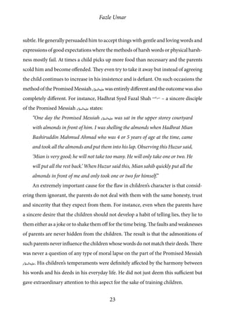 Fazle Umar
23
subtle. He generally persuaded him to accept things with gentle and loving words and
expressions of good expectations where the methods of harsh words or physical harsh-
ness mostly fail. At times a child picks up more food than necessary and the parents
scold him and become offended. They even try to take it away but instead of agreeing
the child continues to increase in his insistence and is defiant. On such occasions the
method of the Promised Messiah [as] was entirely different and the outcome was also
completely different. For instance, Hadhrat Syed Fazal Shah [ra]
– a sincere disciple
of the Promised Messiah [as] states:
“One day the Promised Messiah [as] was sat in the upper storey courtyard
with almonds in front of him. I was shelling the almonds when Hadhrat Mian
Bashiruddin Mahmud Ahmad who was 4 or 5 years of age at the time, came
and took all the almonds and put them into his lap. Observing this Huzur said,
‘Mian is very good; he will not take too many. He will only take one or two. He
will put all the rest back.’ When Huzur said this, Mian sahib quickly put all the
almonds in front of me and only took one or two for himself.”
An extremely important cause for the flaw in children’s character is that consid-
ering them ignorant, the parents do not deal with them with the same honesty, trust
and sincerity that they expect from them. For instance, even when the parents have
a sincere desire that the children should not develop a habit of telling lies, they lie to
them either as a joke or to shake them off for the time being. The faults and weaknesses
of parents are never hidden from the children. The result is that the admonitions of
such parents never influence the children whose words do not match their deeds. There
was never a question of any type of moral lapse on the part of the Promised Messiah
[as]. His children’s temperaments were definitely affected by the harmony between
his words and his deeds in his everyday life. He did not just deem this sufficient but
gave extraordinary attention to this aspect for the sake of training children.
 
