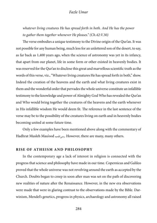 Fazle Umar
284
whatever living creatures He has spread forth in both. And He has the power
to gather them together whenever He pleases.” (Ch.42:V.30)
The verse embodies a unique testimony to the Divine origin of the Qur’an. It was
not possible for any human being, much less for an unlettered son of the desert, to say,
as far back as 1,400 years ago, when the science of astronomy was yet in its infancy,
that apart from our planet, life in some form or other existed in heavenly bodies. It
was reserved for the Qur’an to disclose this great and marvellous scientific truth as the
words of this verse, viz., “Whatever living creatures He has spread forth in both,” show.
Indeed the creation of the heavens and the earth and what living creatures exist in
them and the wonderful order that pervades the whole universe constitute an infallible
testimony to the knowledge and power of Almighty God Who has revealed the Qur’an
and Who would bring together the creatures of the heavens and the earth whenever
in His infallible wisdom He would deem fit. The reference in the last sentence of the
verse may be to the possibility of the creatures living on earth and in heavenly bodies
becoming united at some future time.
Only a few examples have been mentioned above along with the commentary of
Hadhrat Musleh Mau’ood [ra]. However, there are many, many others.
Rise of Atheism and Philosophy
In the contemporary age a lack of interest in religion is connected with the
progress that science and philosophy have made in our time. Copernicus and Galileo
proved that the whole universe was not revolving around the earth as accepted by the
Church. Doubts began to creep in soon after man was set on the path of discovering
new realities of nature after the Renaissance. However, in the new era observations
were made that were in glaring contrast to the observations made by the Bible. Dar-
winism, Mendel’s genetics, progress in physics, archaeology and astronomy all raised
 