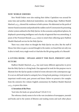Fazle Umar
286
New World Orders
New World Orders were also making their debut. Capitalism was around for
some time and another, dialectical materialism, was taking shape. Hadhrat Musleh
Mau’ood [ra] showed the weakness in both systems. He elaborated on the perils of
interest-based economies and predicted the sudden end of Communism by presenting
a better system outlined in the Holy Qur’an. In the economic and political spheres, he
displayed a penetrating intelligence and a faculty of appraisal that was astonishing. A
poem of the Promised Messiah [as] comes to mind when reflecting upon Hadhrat
Musleh Mau’ood’s service for the Holy Qur’an:
There was a time when we thought the Holy Qur’an was alive, like the staff of
Moses: but when we gave a second thought to the matter, we found that not only was
it alive in itself, every single word in it had also the life-giving quality of a Messiah!
A Living Book – Speaks about the Past, Present and
Future
Hadhrat Musleh Mau’ood [ra] has used many different approaches to prove
that the Holy Qur’an is a living book. One approach he took for this purpose was to
illustrate how the Qur’an speaks in detail of events relevant to the contemporary age.
It is not an old book locked in antiquity but a living book painting a vivid picture of
important world events, past, present and future. Below we present a few samples
from the extensive five volume English commentary by Hadhrat Musleh Mau’ood
[ra] to prove this claim.
1) Invention of the Press
“And when the books are spread abroad.” (Ch.81:V.11)
The reference clearly seems to be to the vast circulation of newspapers, journals
and books and to the system of libraries and reading rooms and such other places
 