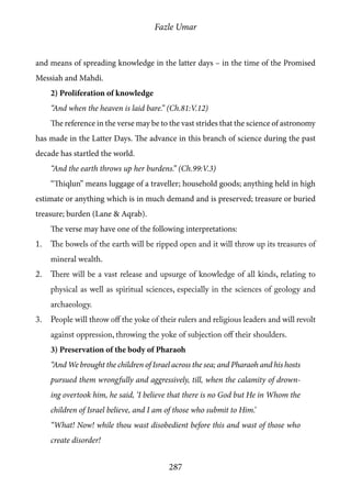 Fazle Umar
287
and means of spreading knowledge in the latter days – in the time of the Promised
Messiah and Mahdi.
2) Proliferation of knowledge
“And when the heaven is laid bare.” (Ch.81:V.12)
The reference in the verse may be to the vast strides that the science of astronomy
has made in the Latter Days. The advance in this branch of science during the past
decade has startled the world.
“And the earth throws up her burdens.” (Ch.99:V.3)
“Thiqlun” means luggage of a traveller; household goods; anything held in high
estimate or anything which is in much demand and is preserved; treasure or buried
treasure; burden (Lane & Aqrab).
The verse may have one of the following interpretations:
1.	 The bowels of the earth will be ripped open and it will throw up its treasures of
mineral wealth.
2.	 There will be a vast release and upsurge of knowledge of all kinds, relating to
physical as well as spiritual sciences, especially in the sciences of geology and
archaeology.
3.	 People will throw off the yoke of their rulers and religious leaders and will revolt
against oppression, throwing the yoke of subjection off their shoulders.
3) Preservation of the body of Pharaoh
“And We brought the children of Israel across the sea; and Pharaoh and his hosts
pursued them wrongfully and aggressively, till, when the calamity of drown-
ing overtook him, he said, ‘I believe that there is no God but He in Whom the
children of Israel believe, and I am of those who submit to Him.’
“What! Now! while thou wast disobedient before this and wast of those who
create disorder!
 