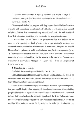 Fazle Umar
288
“So this day We will save thee in thy body alone that thou mayest be a Sign to
those who come after thee. And surely many of mankind are heedless of Our
Signs.” (Ch.10:Vs.91-93)
Divine rewards, indeed are pregnant with deep import. Pharaoh believed at a time
when his faith was nothing more than a body without a soul; therefore, God rescued
only his body from destruction not letting his soul benefit by it. The body was saved
from destruction that it might serve as a lesson for the generations to come.
It is miraculous that the Qur’an alone speaks of this fact. The Bible makes no
mention of it, nor does any book of history. But in how wonderful a manner the
Word of God has proved true! After the lapse of more than 3,000 years the body of
Pharaoh has been discovered and it now lies in a preserved state in a museum at Cairo.
The body shows Pharaoh to have been a lean, short-bodied man with a countenance
expressive of anger and stupidity. How far removed is the present age from the time
when Pharaoh lived; yet God Almighty not only saved his body but has also preserved
it to the present age.
4) The gathering of animals
“And when the beasts are gathered together.” (Ch.81:V.6)
Different meanings of the root word “hoshairat” are: he collected the people, he
drove the people from one place to another, he banished him from his native country,
the wild beasts died or were destroyed (Lane).
In view of the different meanings of the root word “hoshairat” (gathered together),
the verse would signify: when animals will be collected in zoos or when primitive
people will be settled in organised civil communities; or when they will be compelled
to leave their homelands, as the natives in Uganda and the Kenya Colony, etc., were
told to till their lands or go out; or when they will be destroyed as the Red Indians in
the United States of America and the Aborigines in Australia and New Zealand etc.
 