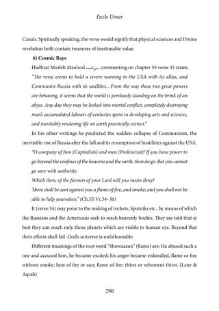 Fazle Umar
290
Canals. Spiritually speaking, the verse would signify that physical sciences and Divine
revelation both contain treasures of inestimable value.
6) Cosmic Rays
Hadhrat Musleh Mau’ood [ra] commenting on chapter 55 verse 32 states,
“The verse seems to hold a severe warning to the USA with its allies, and
Communist Russia with its satellites…From the way these two great powers
are behaving, it seems that the world is perilously standing on the brink of an
abyss. Any day they may be locked into mortal conflict, completely destroying
man’s accumulated labours of centuries spent in developing arts and sciences,
and inevitably rendering life on earth practically extinct.”
In his other writings he predicted the sudden collapse of Communism, the
inevitable rise of Russia after the fall and its resumption of hostilities against the USA.
“O company of Jinn (Capitalists) and men (Proletariat)! If you have power to
go beyond the confines of the heavens and the earth, then do go. But you cannot
go save with authority.
Which then, of the favours of your Lord will you twain deny?
There shall be sent against you a flame of fire, and smoke; and you shall not be
able to help yourselves.” (Ch.55:Vs.34–36)
It (verse 34) may point to the making of rockets, Sputniks etc., by means of which
the Russians and the Americans seek to reach heavenly bodies. They are told that at
best they can reach only those planets which are visible to human eye. Beyond that
their efforts shall fail. God’s universe is unfathomable.
Different meanings of the root word “Showaazun” (flame) are: He abused such a
one and accused him, he became excited; his anger became enkindled, flame or fire
without smoke; heat of fire or sun; flame of fire; thirst or vehement thirst. (Lane &
Aqrab)
 
