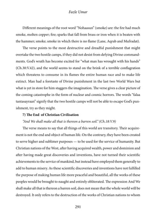 Fazle Umar
291
Different meanings of the root word “Nohaasun” (smoke) are: the fire had much
smoke, molten copper; fire; sparks that fall from brass or iron when it is beaten with
the hammer; smoke; smoke in which there is no flame (Lane, Aqrab and Mufradat).
The verse points to the most destructive and dreadful punishment that might
overtake the two hostile camps, if they did not desist from defying Divine command-
ments. God’s wrath has become excited for “what man has wrought with his hands”
(Ch.30:V.42), and the world seems to stand on the brink of a terrible conflagration
which threatens to consume in its flames the entire human race and to make life
extinct. Man had a foretaste of Divine punishment in the last two World Wars but
what is yet in store for him staggers the imagination. The verse gives a clear picture of
the coming catastrophe in the form of nuclear and cosmic horrors. The words “falaa
tantasayraan” signify that the two hostile camps will not be able to escape God’s pun-
ishment, try as they might.
7) The End of Christian Civilisation
“And We shall make all that is thereon a barren soil.” (Ch.18:V.9)
The verse means to say that all things of this world are transitory. Their acquire-
ment is not the end and object of human life. On the contrary, they have been created
to serve higher and sublimer purposes — to be used for the service of humanity. But
Christian nations of the West, after having acquired wealth, power and dominion and
after having made great discoveries and inventions, have not turned their scientific
achievements to the service of mankind, but instead have employed them generally to
add to human misery. As these scientific discoveries and inventions have not fulfilled
the purpose of making human life more peaceful and beautiful, all the works of these
peoples would be brought to naught and entirely obliterated. The expression And We
shall make all that is thereon a barren soil, does not mean that the whole world will be
destroyed. It only refers to the destruction of the works of Christian nations to whom
 