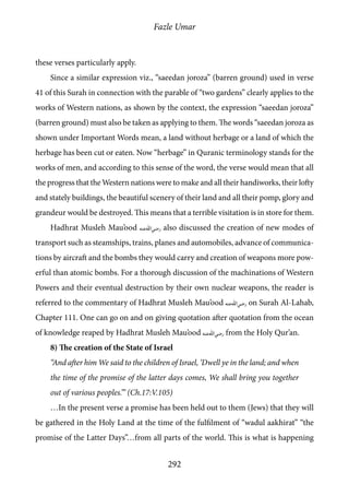 Fazle Umar
292
these verses particularly apply.
Since a similar expression viz., “saeedan joroza” (barren ground) used in verse
41 of this Surah in connection with the parable of “two gardens” clearly applies to the
works of Western nations, as shown by the context, the expression “saeedan joroza”
(barren ground) must also be taken as applying to them. The words “saeedan joroza as
shown under Important Words mean, a land without herbage or a land of which the
herbage has been cut or eaten. Now “herbage” in Quranic terminology stands for the
works of men, and according to this sense of the word, the verse would mean that all
the progress that the Western nations were to make and all their handiworks, their lofty
and stately buildings, the beautiful scenery of their land and all their pomp, glory and
grandeur would be destroyed. This means that a terrible visitation is in store for them.
Hadhrat Musleh Mau’ood [ra] also discussed the creation of new modes of
transport such as steamships, trains, planes and automobiles, advance of communica-
tions by aircraft and the bombs they would carry and creation of weapons more pow-
erful than atomic bombs. For a thorough discussion of the machinations of Western
Powers and their eventual destruction by their own nuclear weapons, the reader is
referred to the commentary of Hadhrat Musleh Mau’ood [ra] on Surah Al-Lahab,
Chapter 111. One can go on and on giving quotation after quotation from the ocean
of knowledge reaped by Hadhrat Musleh Mau’ood [ra] from the Holy Qur’an.
8) The creation of the State of Israel
“And after him We said to the children of Israel, ‘Dwell ye in the land; and when
the time of the promise of the latter days comes, We shall bring you together
out of various peoples.’” (Ch.17:V.105)
…In the present verse a promise has been held out to them (Jews) that they will
be gathered in the Holy Land at the time of the fulfilment of “wadul aakhirat” “the
promise of the Latter Days”…from all parts of the world. This is what is happening
 