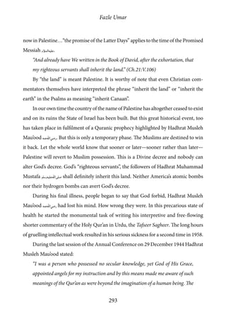 Fazle Umar
293
now in Palestine…“the promise of the Latter Days” applies to the time of the Promised
Messiah [as].
“And already have We written in the Book of David, after the exhortation, that
my righteous servants shall inherit the land.” (Ch.21:V.106)
By “the land” is meant Palestine. It is worthy of note that even Christian com-
mentators themselves have interpreted the phrase “inherit the land” or “inherit the
earth” in the Psalms as meaning “inherit Canaan”.
In our own time the country of the name of Palestine has altogether ceased to exist
and on its ruins the State of Israel has been built. But this great historical event, too
has taken place in fulfilment of a Quranic prophecy highlighted by Hadhrat Musleh
Mau’ood [ra]. But this is only a temporary phase. The Muslims are destined to win
it back. Let the whole world know that sooner or later—sooner rather than later—
Palestine will revert to Muslim possession. This is a Divine decree and nobody can
alter God’s decree. God’s “righteous servants”, the followers of Hadhrat Muhammad
Mustafa [saw] shall definitely inherit this land. Neither America’s atomic bombs
nor their hydrogen bombs can avert God’s decree.
During his final illness, people began to say that God forbid, Hadhrat Musleh
Mau’ood [ra] had lost his mind. How wrong they were. In this precarious state of
health he started the monumental task of writing his interpretive and free-flowing
shorter commentary of the Holy Qur’an in Urdu, the Tafseer Sagheer. The long hours
of gruelling intellectual work resulted in his serious sickness for a second time in 1958.
During the last session of the Annual Conference on 29 December 1944 Hadhrat
Musleh Mau’ood stated:
“I was a person who possessed no secular knowledge, yet God of His Grace,
appointed angels for my instruction and by this means made me aware of such
meanings of the Qur’an as were beyond the imagination of a human being. The
 