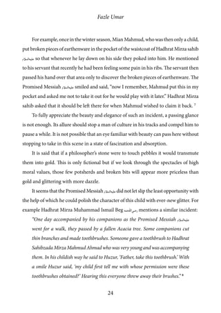 Fazle Umar
24
For example, once in the winter season, Mian Mahmud, who was then only a child,
put broken pieces of earthenware in the pocket of the waistcoat of Hadhrat Mirza sahib
[as] so that whenever he lay down on his side they poked into him. He mentioned
to his servant that recently he had been feeling some pain in his ribs. The servant then
passed his hand over that area only to discover the broken pieces of earthenware. The
Promised Messiah [as] smiled and said, “now I remember, Mahmud put this in my
pocket and asked me not to take it out for he would play with it later.” Hadhrat Mirza
sahib asked that it should be left there for when Mahmud wished to claim it back. 7
To fully appreciate the beauty and elegance of such an incident, a passing glance
is not enough. Its allure should stop a man of culture in his tracks and compel him to
pause a while. It is not possible that an eye familiar with beauty can pass here without
stopping to take in this scene in a state of fascination and absorption.
It is said that if a philosopher’s stone were to touch pebbles it would transmute
them into gold. This is only fictional but if we look through the spectacles of high
moral values, those few potsherds and broken bits will appear more priceless than
gold and glittering with more dazzle.
It seems that the Promised Messiah [as]did not let slip the least opportunity with
the help of which he could polish the character of this child with ever-new glitter. For
example Hadhrat Mirza Muhammad Ismail Beg [ra] mentions a similar incident:
“One day accompanied by his companions as the Promised Messiah [as]
went for a walk, they passed by a fallen Acacia tree. Some companions cut
thin branches and made toothbrushes. Someone gave a toothbrush to Hadhrat
Sahibzada Mirza Mahmud Ahmad who was very young and was accompanying
them. In his childish way he said to Huzur, ‘Father, take this toothbrush.’ With
a smile Huzur said, ‘my child first tell me with whose permission were these
toothbrushes obtained?’ Hearing this everyone threw away their brushes.” 8
 