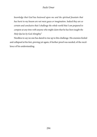 Fazle Umar
294
knowledge that God has bestowed upon me and the spiritual fountain that
has burst in my bosom are not mere guess or imagination. Indeed they are so
certain and conclusive that I challenge the whole world that I am prepared to
compete at any time with anyone who might claim that he has been taught the
Holy Qur’an by God Almighty.”
Needless to say no one has dared to rise up to this challenge. His enemies fizzled
and collapsed at his feet, proving yet again, if further proof was needed, of the excel-
lence of his understanding.
 