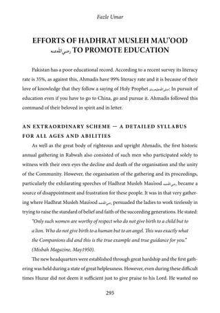 Fazle Umar
295
Efforts of Hadhrat Musleh Mau’ood
[ra] to promote education
Pakistan has a poor educational record. According to a recent survey its literacy
rate is 35%, as against this, Ahmadis have 99% literacy rate and it is because of their
love of knowledge that they follow a saying of Holy Prophet [saw]: In pursuit of
education even if you have to go to China, go and pursue it. Ahmadis followed this
command of their beloved in spirit and in letter.
An Extraordinary Scheme — A Detailed Syllabus
for all Ages and Abilities
As well as the great body of righteous and upright Ahmadis, the first historic
annual gathering in Rabwah also consisted of such men who participated solely to
witness with their own eyes the decline and death of the organisation and the unity
of the Community. However, the organisation of the gathering and its proceedings,
particularly the exhilarating speeches of Hadhrat Musleh Mau’ood [ra] became a
source of disappointment and frustration for these people. It was in that very gather-
ing where Hadhrat Musleh Mau’ood [ra] persuaded the ladies to work tirelessly in
trying to raise the standard of belief and faith of the succeeding generations. He stated:
“Only such women are worthy of respect who do not give birth to a child but to
a lion. Who do not give birth to a human but to an angel. This was exactly what
the Companions did and this is the true example and true guidance for you.”
(Misbah Magazine, May1950).
The new headquarters were established through great hardship and the first gath-
ering was held during a state of great helplessness. However, even during these difficult
times Huzur did not deem it sufficient just to give praise to his Lord. He wasted no
 