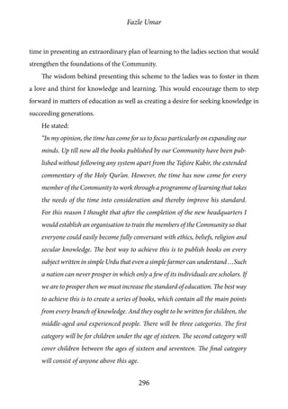Fazle Umar
296
time in presenting an extraordinary plan of learning to the ladies section that would
strengthen the foundations of the Community.
The wisdom behind presenting this scheme to the ladies was to foster in them
a love and thirst for knowledge and learning. This would encourage them to step
forward in matters of education as well as creating a desire for seeking knowledge in
succeeding generations.
He stated:
“In my opinion, the time has come for us to focus particularly on expanding our
minds. Up till now all the books published by our Community have been pub-
lished without following any system apart from the Tafsire Kabir, the extended
commentary of the Holy Qur’an. However, the time has now come for every
member of the Community to work through a programme of learning that takes
the needs of the time into consideration and thereby improve his standard.
For this reason I thought that after the completion of the new headquarters I
would establish an organisation to train the members of the Community so that
everyone could easily become fully conversant with ethics, beliefs, religion and
secular knowledge. The best way to achieve this is to publish books on every
subject written in simple Urdu that even a simple farmer can understand …Such
a nation can never prosper in which only a few of its individuals are scholars. If
we are to prosper then we must increase the standard of education. The best way
to achieve this is to create a series of books, which contain all the main points
from every branch of knowledge. And they ought to be written for children, the
middle-aged and experienced people. There will be three categories. The first
category will be for children under the age of sixteen. The second category will
cover children between the ages of sixteen and seventeen. The final category
will consist of anyone above this age.
 