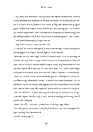 Fazle Umar
297
“These books will be written in such plain and simple Urdu that even a novice
will be able to understand them. In this way my wish is that these books are writ-
ten in this style that the first book will consist of fifty pages, the second of eighty
pages and the third approximately one hundred and fifteen pages…And so that
the writers compile these books in simple Urdu with care and after having done
the appropriate research, I shall award them a monetary prize…These books:
1. will contain every type of subject matter.
2. they will be in easy-to-understand Urdu.
3. They will not contain any type of technical terminology. It is because of these
terminologies that subjects become difficult to understand.
“However, because some eager individuals may also end up in the meetings of
scholars and may want to enjoy their discourses, for this reason these technical
terms will be included as notes in the margin. In this way, the student will not
need to enquire what Berkeley said and what Kant said. Rather the margin
will contain quotations from Berkeley and Kant or references to other books.
Hence, the student will be able to convert his general knowledge into more tech-
nical knowledge whenever he wishes. With this aim in mind every fact will be
referenced on the bottom of every page so that whoever wishes to broaden his
horizons can do so easily. This organised system will have many sub-categories.
First: For children, i.e. from primary education up to sixteen years of age.
However, anyone who has only a basic ability in reading and writing should
also be able to benefit.
Second: For older children i.e. for students attending High School.
Third: For grown ups irrespective of the fact whether they are studying in col-
leges or doing their own research.
Fourth: Purely for girls.
 