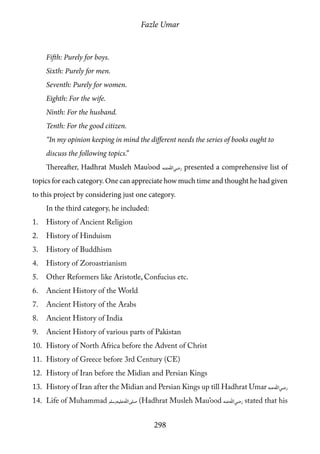 Fazle Umar
298
Fifth: Purely for boys.
Sixth: Purely for men.
Seventh: Purely for women.
Eighth: For the wife.
Ninth: For the husband.
Tenth: For the good citizen.
“In my opinion keeping in mind the different needs the series of books ought to
discuss the following topics.”
Thereafter, Hadhrat Musleh Mau’ood [ra] presented a comprehensive list of
topics for each category. One can appreciate how much time and thought he had given
to this project by considering just one category.
In the third category, he included:
1.	 History of Ancient Religion
2.	 History of Hinduism
3.	 History of Buddhism
4.	 History of Zoroastrianism
5.	 Other Reformers like Aristotle, Confucius etc.
6.	 Ancient History of the World
7.	 Ancient History of the Arabs
8.	 Ancient History of India
9.	 Ancient History of various parts of Pakistan
10.	 History of North Africa before the Advent of Christ
11.	 History of Greece before 3rd Century (CE)
12.	 History of Iran before the Midian and Persian Kings
13.	 History of Iran after the Midian and Persian Kings up till Hadhrat Umar [ra]
14.	 Life of Muhammad [saw] (Hadhrat Musleh Mau’ood [ra] stated that his
 