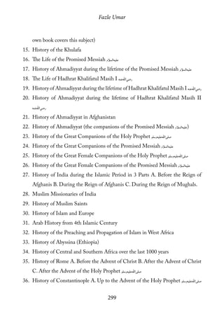 Fazle Umar
299
own book covers this subject)
15.	 History of the Khulafa
16.	 The Life of the Promised Messiah [as]
17.	 History of Ahmadiyyat during the lifetime of the Promised Messiah [as]
18.	 The Life of Hadhrat Khalifatul Masih I [ra]
19.	 History of Ahmadiyyat during the lifetime of Hadhrat Khalifatul Masih I [ra]
20.	 History of Ahmadiyyat during the lifetime of Hadhrat Khalifatul Masih II
[ra]
21.	 History of Ahmadiyyat in Afghanistan
22.	 History of Ahmadiyyat (the companions of the Promised Messiah [as])
23.	 History of the Great Companions of the Holy Prophet [saw]
24.	 History of the Great Companions of the Promised Messiah [as]
25.	 History of the Great Female Companions of the Holy Prophet [saw]
26.	 History of the Great Female Companions of the Promised Messiah [as]
27.	 History of India during the Islamic Period in 3 Parts A. Before the Reign of
Afghanis B. During the Reign of Afghanis C. During the Reign of Mughals.
28.	 Muslim Missionaries of India
29.	 History of Muslim Saints
30.	 History of Islam and Europe
31.	 Arab History from 4th Islamic Century
32.	 History of the Preaching and Propagation of Islam in West Africa
33.	 History of Abyssina (Ethiopia)
34.	 History of Central and Southern Africa over the last 1000 years
35.	 History of Rome A. Before the Advent of Christ B. After the Advent of Christ
C. After the Advent of the Holy Prophet [saw]
36.	 History of Constantinople A. Up to the Advent of the Holy Prophet [saw]
 