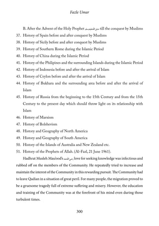 Fazle Umar
300
B. After the Advent of the Holy Prophet [saw] till the conquest by Muslims
37.	 History of Spain before and after conquest by Muslims
38.	 History of Sicily before and after conquest by Muslims
39.	 History of Southern Rome during the Islamic Period
40.	 History of China during the Islamic Period
41.	 History of the Philipines and the surrounding Islands during the Islamic Period
42.	 History of Indonesia before and after the arrival of Islam
43.	 History of Ceylon before and after the arrival of Islam
44.	 History of Bukhara and the surrounding area before and after the arrival of
Islam
45.	 History of Russia from the beginning to the 15th Century and from the 15th
Century to the present day which should throw light on its relationship with
Islam
46.	 History of Marxism
47.	 History of Bolshevism
48.	 History and Geography of North America
49.	 History and Geography of South America
50.	 History of the Islands of Australia and New Zealand etc.
51.	 History of the Prophets of Allah. (Al-Fazl, 21 June 1961).
Hadhrat Musleh Mau’ood’s [ra] love for seeking knowledge was infectious and
rubbed off on the members of the Community. He repeatedly tried to increase and
maintain the interest of the Community in this rewarding pursuit. The Community had
to leave Qadian in a situation of great peril. For many people, the migration proved to
be a gruesome tragedy full of extreme suffering and misery. However, the education
and training of the Community was at the forefront of his mind even during those
turbulent times.
 