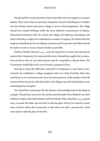 Fazle Umar
301
He advised the Community about what to do in the event of a tragedy occurring in
Qadian. They were to buy an extremely cheap piece of land in Sheikhupura or Sialkot
near the railway station and create a village to serve as the headquarters. The village
should have simple buildings unlike the more elaborate constructions of Qadian.
Educational institutions like the school and college, the Madrassa Ahmadiyya and
Jamia Ahmadiyya ought to be established as a matter of urgency. He advised that the
emphasis should always be on religious education and its practice and efforts should
be made to create as many eminent scholars as possible.
Hadhrat Musleh Mau’ood [ra] sent out inspectors to review the educational
needs of the Community. He instructed that every Ahmadi boy ought to be in educa-
tion and those who are not, their parents must be compelled to educate them. The
Community would help in the cost of books or payment of fees.
Bearing in mind the difficulties and perils of studying in a non-Islamic envi-
ronment, he established a college equipped with every kind of facility. Here they
could learn in an environment free from the moral poisons of the outside world. He
instructed that money be collected within each village to provide scholarships to any
outstanding boys and girls.
He warned the Community that the absence of knowledge leads to the death of
a people. The primary reason for the decline and downfall of the Muslims was their
inability to replace their dead scholars with fresh blood. When Abu Bakr [ra] passed
away, a second Abu Bakr was not born to take his place. Hence, he wanted to create
many scholars within the Community so that when one died a second and a third
were ready to take the place of the first.
 