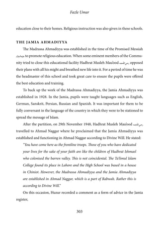 Fazle Umar
303
education close to their homes. Religious instruction was also given in these schools.
The Jamia Ahmadiyya
The Madrassa Ahmadiyya was established in the time of the Promised Messiah
[as] to promote religious education. When some eminent members of the Commu-
nity tried to close this educational facility Hadhrat Musleh Mau’ood [ra] opposed
their plans with all his might and breathed new life into it. For a period of time he was
the headmaster of this school and took great care to ensure the pupils were offered
the best education and training.
To back up the work of the Madrassa Ahmadiyya, the Jamia Ahmadiyya was
established in 1928. In the Jamia, pupils were taught languages such as English,
German, Sanskrit, Persian, Russian and Spanish. It was important for them to be
fully conversant in the language of the country in which they were to be stationed to
spread the message of Islam.
After the partition, on 29th November 1948, Hadhrat Musleh Mau’ood [ra]
travelled to Ahmad Naggar where he proclaimed that the Jamia Ahmadiyya was
established and functioning in Ahmad Naggar according to Divine Will. He stated:
“You have come here as the frontline troops. Those of you who have dedicated
your lives for the sake of your faith are like the children of Hadhrat Ishmael
who colonised the barren valley. This is not coincidental. The Ta’limul Islam
College found its place in Lahore and the High School was based in a house
in Chiniot. However, the Madrassa Ahmadiyya and the Jamia Ahmadiyya
are established in Ahmad Naggar, which is a part of Rabwah. Rather this is
according to Divine Will.”
On this occasion, Huzur recorded a comment as a form of advice in the Jamia
register,
 