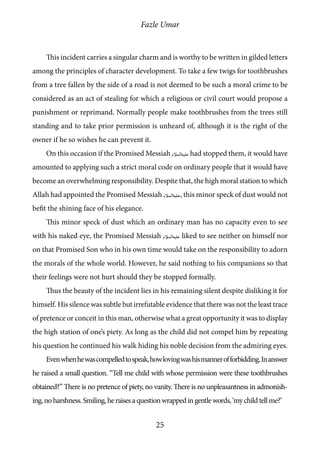 Fazle Umar
25
This incident carries a singular charm and is worthy to be written in gilded letters
among the principles of character development. To take a few twigs for toothbrushes
from a tree fallen by the side of a road is not deemed to be such a moral crime to be
considered as an act of stealing for which a religious or civil court would propose a
punishment or reprimand. Normally people make toothbrushes from the trees still
standing and to take prior permission is unheard of, although it is the right of the
owner if he so wishes he can prevent it.
On this occasion if the Promised Messiah [as] had stopped them, it would have
amounted to applying such a strict moral code on ordinary people that it would have
become an overwhelming responsibility. Despite that, the high moral station to which
Allah had appointed the Promised Messiah [as], this minor speck of dust would not
befit the shining face of his elegance.
This minor speck of dust which an ordinary man has no capacity even to see
with his naked eye, the Promised Messiah [as] liked to see neither on himself nor
on that Promised Son who in his own time would take on the responsibility to adorn
the morals of the whole world. However, he said nothing to his companions so that
their feelings were not hurt should they be stopped formally.
Thus the beauty of the incident lies in his remaining silent despite disliking it for
himself. His silence was subtle but irrefutable evidence that there was not the least trace
of pretence or conceit in this man, otherwise what a great opportunity it was to display
the high station of one’s piety. As long as the child did not compel him by repeating
his question he continued his walk hiding his noble decision from the admiring eyes.
Evenwhenhewascompelledtospeak,howlovingwashismannerofforbidding.Inanswer
he raised a small question. “Tell me child with whose permission were these toothbrushes
obtained?” There is no pretence of piety, no vanity. There is no unpleasantness in admonish-
ing,noharshness.Smiling,heraisesaquestionwrappedingentlewords,‘mychildtellme?’
 