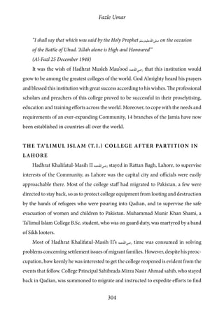 Fazle Umar
304
“I shall say that which was said by the Holy Prophet [saw] on the occasion
of the Battle of Uhud. ‘Allah alone is High and Honoured’”
(Al-Fazl 25 December 1948)
It was the wish of Hadhrat Musleh Mau’ood [ra] that this institution would
grow to be among the greatest colleges of the world. God Almighty heard his prayers
and blessed this institution with great success according to his wishes. The professional
scholars and preachers of this college proved to be successful in their proselytising,
education and training efforts across the world. Moreover, to cope with the needs and
requirements of an ever-expanding Community, 14 branches of the Jamia have now
been established in countries all over the world.
The Ta’limul Islam (T.I.) College After Partition in
Lahore
Hadhrat Khalifatul-Masih II [ra] stayed in Rattan Bagh, Lahore, to supervise
interests of the Community, as Lahore was the capital city and officials were easily
approachable there. Most of the college staff had migrated to Pakistan, a few were
directed to stay back, so as to protect college equipment from looting and destruction
by the hands of refugees who were pouring into Qadian, and to supervise the safe
evacuation of women and children to Pakistan. Muhammad Munir Khan Shami, a
Ta’limul Islam College B.Sc. student, who was on guard duty, was martyred by a band
of Sikh looters.
Most of Hadhrat Khalifatul-Masih II’s [ra] time was consumed in solving
problems concerning settlement issues of migrant families. However, despite his preoc-
cupation, how keenly he was interested to get the college reopened is evident from the
events that follow. College Principal Sahibzada Mirza Nasir Ahmad sahib, who stayed
back in Qadian, was summoned to migrate and instructed to expedite efforts to find
 