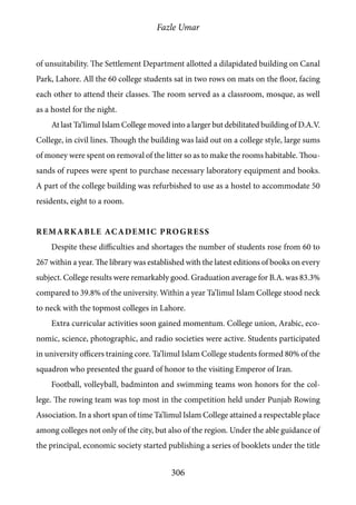 Fazle Umar
306
of unsuitability. The Settlement Department allotted a dilapidated building on Canal
Park, Lahore. All the 60 college students sat in two rows on mats on the floor, facing
each other to attend their classes. The room served as a classroom, mosque, as well
as a hostel for the night.
At last Ta‘limul Islam College moved into a larger but debilitated building of D.A.V.
College, in civil lines. Though the building was laid out on a college style, large sums
of money were spent on removal of the litter so as to make the rooms habitable. Thou-
sands of rupees were spent to purchase necessary laboratory equipment and books.
A part of the college building was refurbished to use as a hostel to accommodate 50
residents, eight to a room.
Remarkable academic progress
Despite these difficulties and shortages the number of students rose from 60 to
267 within a year. The library was established with the latest editions of books on every
subject. College results were remarkably good. Graduation average for B.A. was 83.3%
compared to 39.8% of the university. Within a year Ta’limul Islam College stood neck
to neck with the topmost colleges in Lahore.
Extra curricular activities soon gained momentum. College union, Arabic, eco-
nomic, science, photographic, and radio societies were active. Students participated
in university officers training core. Ta’limul Islam College students formed 80% of the
squadron who presented the guard of honor to the visiting Emperor of Iran.
Football, volleyball, badminton and swimming teams won honors for the col-
lege. The rowing team was top most in the competition held under Punjab Rowing
Association. In a short span of time Ta’limul Islam College attained a respectable place
among colleges not only of the city, but also of the region. Under the able guidance of
the principal, economic society started publishing a series of booklets under the title
 