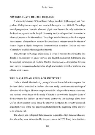 Fazle Umar
311
Postgraduate Degree College
A scheme to bifurcate Ta’limul Islam College into Inter (old campus) and Post-
graduate College (new campus) was launched during the years 1961-62. The college
started postgraduate classes in advanced physics and became the only institution in
the Province, apart from the Punjab University itself, which provided instruction in
advanced physics at the Masters level. The college has a brilliant record in that respect.
Since the start of these classes many of the candidates it has sent up for the Master of
Science Degree in Physics have passed the examination in the First Division and some
of them have established distinguished records.
Thus, though the College encountered a series of vicissitudes during the first
decade of its existence, yet under the wise and devoted guidance of its Principal and
the constant supervision of Hadhrat Musleh Mau’ood [ra], it marched forward
from success to success and established a high and enviable record of academic and
athletic achievement.
The Fazle Umar Research Institute
Hadhrat Musleh Mau’ood [ra] set up a Science Research Institute to prove that
the deed of God embodied in the laws of nature totally corroborate the teachings of
Islam and Ahmadiyyat. This was the purpose of the college and the research institute.
The students would focus on the study of nature to disprove the deceptive claim of
the Europeans that the laws of nature stand contrary to the teachings of the Holy
Qur’an. Their research would prove the ability of the Qur’an to correctly discuss all
important events of the past present and future from the beginning of the universe
to its ultimate end.
The schools and colleges of Rabwah ceased to provide a high standard of educa-
tion when they were nationalised by the government in 1972. Today these institutes
 