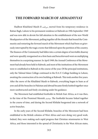 Fazle Umar
313
The forward march of Ahmadiyyat
Hadhrat Khalifatul Masih II [ra] moved from his temporary residence in
Rattan Bagh, Lahore to his permanent residence at Rabwah on 19th September 1949
and was now able to devote his full attention to the establishment of the new World
Headquarters of the Movement, pulling together all the threads that bound the Com-
munity and restarting the forward march of the Movement which had been so griev-
ously interrupted by the tragic events that followed upon the partition of the country.
The finances of the Community had fallen into a certain degree of inevitable disarray
and were speedily reorganised on a firm basis and henceforward went on multiplying
themselves in a surprising manner. In April 1949, the Annual Conference of the Move-
ment had already been held in Rabwah, and most of the institutions of the Movement
were re-established in Rabwah in the course of the year. Of the principal institutions,
only the Talimul Islam College continued in the D.A.V. College building in Lahore,
awaiting the construction of its own building at Rabwah. This took another five years.
After the move of the Khalifatul Masih to Rabwah, everything began to hum as of
yore and all the branches in Pakistan and abroad became firmly knitted together once
more unobstructed and freely circulating under his guidance.
The Movement had established footholds in British East Africa, as it was then,
in the time of the Promised Messiah [as]. The footholds became linked together
in the course of time, and during the Second Khilafat burgeoned into a network of
active branches.
In the early years of the Second Khilafat, branches of the Movement had been
established in the British colonies of West Africa and were doing very good work.
Indeed, they were making such rapid progress that Christian missionaries in West
Africa, and those interested in the spread of Christianity in the West African states,
 