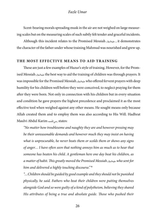 Fazle Umar
26
Scent-bearing morals spreading musk in the air are not weighed on large measur-
ing scales but on the measuring scales of such subtly felt tender and graceful incidents.
Although this incident relates to the Promised Messiah [as] , it demonstrates
the character of the father under whose training Mahmud was nourished and grew up.
The Most Effective Means to Aid Training
These are just a few examples of Huzur’s style of training. However, for the Prom-
ised Messiah [as] the best way to aid the training of children was through prayers. It
was impossible for the Promised Messiah [as] who offered fervent prayers with deep
humility for his children well before they were conceived, to neglect praying for them
after they were born. Not only in connection with his children but in every situation
and condition he gave prayers the highest precedence and proclaimed it as the most
effective tool when weighed against any other means. He sought means only because
Allah created them and to employ them was also according to His Will. Hadhrat
Maulvi Abdul Karim [ra] states:
“No matter how troublesome and naughty they are and however pressing may
be their unreasonable demands and however much they may insist on having
what is unprocurable, he never beats them or scolds them or shows any signs
of anger… I have often seen that nothing annoys him as much as to hear that
someone has beaten his child. A gentleman here one day beat his children, as
a matter of habit. This greatly moved the Promised Messiah [as] who sent for
him and delivered a highly touching discourse.” 9
“…Children should be guided by good example and they should not be punished
physically, he said. Fathers who beat their children were putting themselves
alongside God and so were guilty of a kind of polytheism, believing they shared
His attributes of being a true and absolute guide. Those who pushed their
 