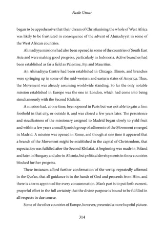Fazle Umar
314
began to be apprehensive that their dream of Christianising the whole of West Africa
was likely to be frustrated in consequence of the advent of Ahmadiyyat in some of
the West African countries.
Ahmadiyya missions had also been opened in some of the countries of South East
Asia and were making good progress, particularly in Indonesia. Active branches had
been established as far a field as Palestine, Fiji and Mauritius.
An Ahmadiyya Centre had been established in Chicago, Illinois, and branches
were springing up in some of the mid-western and eastern states of America. Thus,
the Movement was already assuming worldwide standing. So far the only notable
mission established in Europe was the one in London, which had come into being
simultaneously with the Second Khilafat.
A mission had, at one time, been opened in Paris but was not able to gain a firm
foothold in that city, or outside it, and was closed a few years later. The persistence
and steadfastness of the missionary assigned to Madrid began slowly to yield fruit
and within a few years a small Spanish group of adherents of the Movement emerged
in Madrid. A mission was opened in Rome, and though at one time it appeared that
a branch of the Movement might be established in the capital of Christendom, that
expectation was fulfilled after the Second Khilafat. A beginning was made in Poland
and later in Hungary and also in Albania, but political developments in those countries
blocked further progress.
These instances afford further confirmation of the verity, repeatedly affirmed
in the Qur’an, that all guidance is in the hands of God and proceeds from Him, and
there is a term appointed for every consummation. Man’s part is to put forth earnest,
prayerful effort in the full certainty that the divine purpose is bound to be fulfilled in
all respects in due course.
Some of the other countries of Europe, however, presented a more hopeful picture.
 