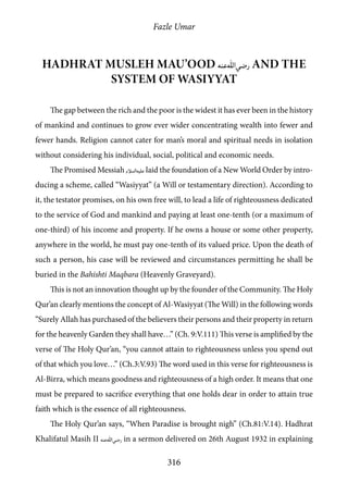 Fazle Umar
316
Hadhrat Musleh Mau’ood [ra] and the
system of Wasiyyat
The gap between the rich and the poor is the widest it has ever been in the history
of mankind and continues to grow ever wider concentrating wealth into fewer and
fewer hands. Religion cannot cater for man’s moral and spiritual needs in isolation
without considering his individual, social, political and economic needs.
The Promised Messiah [as] laid the foundation of a New World Order by intro-
ducing a scheme, called “Wasiyyat” (a Will or testamentary direction). According to
it, the testator promises, on his own free will, to lead a life of righteousness dedicated
to the service of God and mankind and paying at least one-tenth (or a maximum of
one-third) of his income and property. If he owns a house or some other property,
anywhere in the world, he must pay one-tenth of its valued price. Upon the death of
such a person, his case will be reviewed and circumstances permitting he shall be
buried in the Bahishti Maqbara (Heavenly Graveyard).
This is not an innovation thought up by the founder of the Community. The Holy
Qur’an clearly mentions the concept of Al-Wasiyyat (The Will) in the following words
“Surely Allah has purchased of the believers their persons and their property in return
for the heavenly Garden they shall have…” (Ch. 9:V.111) This verse is amplified by the
verse of The Holy Qur’an, “you cannot attain to righteousness unless you spend out
of that which you love…” (Ch.3:V.93) The word used in this verse for righteousness is
Al-Birra, which means goodness and righteousness of a high order. It means that one
must be prepared to sacrifice everything that one holds dear in order to attain true
faith which is the essence of all righteousness.
The Holy Qur’an says, “When Paradise is brought nigh” (Ch.81:V.14). Hadhrat
Khalifatul Masih II [ra] in a sermon delivered on 26th August 1932 in explaining
 