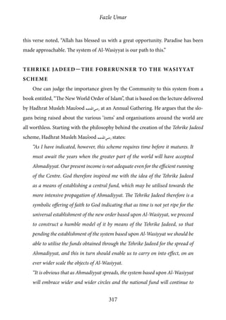 Fazle Umar
317
this verse noted, “Allah has blessed us with a great opportunity. Paradise has been
made approachable. The system of Al-Wasiyyat is our path to this.”
Tehrike Jadeed—the Forerunner to the Wasiyyat
Scheme
One can judge the importance given by the Community to this system from a
book entitled, “The New World Order of Islam”, that is based on the lecture delivered
by Hadhrat Musleh Mau’ood [ra] at an Annual Gathering. He argues that the slo-
gans being raised about the various ‘isms’ and organisations around the world are
all worthless. Starting with the philosophy behind the creation of the Tehrike Jadeed
scheme, Hadhrat Musleh Mau’ood [ra] states:
“As I have indicated, however, this scheme requires time before it matures. It
must await the years when the greater part of the world will have accepted
Ahmadiyyat. Our present income is not adequate even for the efficient running
of the Centre. God therefore inspired me with the idea of the Tehrike Jadeed
as a means of establishing a central fund, which may be utilised towards the
more intensive propagation of Ahmadiyyat. The Tehrike Jadeed therefore is a
symbolic offering of faith to God indicating that as time is not yet ripe for the
universal establishment of the new order based upon Al-Wasiyyat, we proceed
to construct a humble model of it by means of the Tehrike Jadeed, so that
pending the establishment of the system based upon Al-Wasiyyat we should be
able to utilise the funds obtained through the Tehrike Jadeed for the spread of
Ahmadiyyat, and this in turn should enable us to carry on into effect, on an
ever wider scale the objects of Al-Wasiyyat.
“It is obvious that as Ahmadiyyat spreads, the system based upon Al-Wasiyyat
will embrace wider and wider circles and the national fund will continue to
 