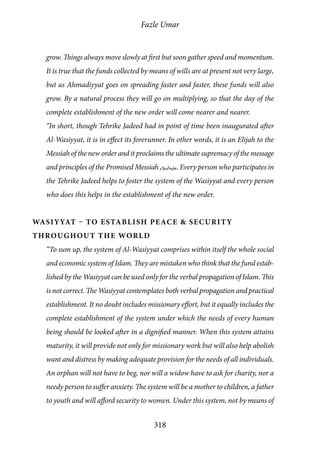 Fazle Umar
318
grow. Things always move slowly at first but soon gather speed and momentum.
It is true that the funds collected by means of wills are at present not very large,
but as Ahmadiyyat goes on spreading faster and faster, these funds will also
grow. By a natural process they will go on multiplying, so that the day of the
complete establishment of the new order will come nearer and nearer.
“In short, though Tehrike Jadeed had in point of time been inaugurated after
Al-Wasiyyat, it is in effect its forerunner. In other words, it is an Elijah to the
Messiah of the new order and it proclaims the ultimate supremacy of the message
and principles of the Promised Messiah [as]. Every person who participates in
the Tehrike Jadeed helps to foster the system of the Wasiyyat and every person
who does this helps in the establishment of the new order.
Wasiyyat – To Establish Peace & Security
Throughout the World
“To sum up, the system of Al-Wasiyyat comprises within itself the whole social
and economic system of Islam. They are mistaken who think that the fund estab-
lished by the Wasiyyat can be used only for the verbal propagation of Islam. This
is not correct. The Wasiyyat contemplates both verbal propagation and practical
establishment. It no doubt includes missionary effort, but it equally includes the
complete establishment of the system under which the needs of every human
being should be looked after in a dignified manner. When this system attains
maturity, it will provide not only for missionary work but will also help abolish
want and distress by making adequate provision for the needs of all individuals.
An orphan will not have to beg, nor will a widow have to ask for charity, nor a
needy person to suffer anxiety. The system will be a mother to children, a father
to youth and will afford security to women. Under this system, not by means of
 