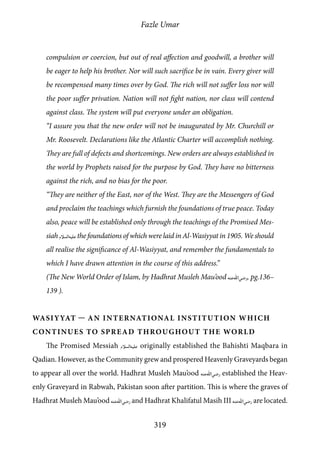 Fazle Umar
319
compulsion or coercion, but out of real affection and goodwill, a brother will
be eager to help his brother. Nor will such sacrifice be in vain. Every giver will
be recompensed many times over by God. The rich will not suffer loss nor will
the poor suffer privation. Nation will not fight nation, nor class will contend
against class. The system will put everyone under an obligation.
“I assure you that the new order will not be inaugurated by Mr. Churchill or
Mr. Roosevelt. Declarations like the Atlantic Charter will accomplish nothing.
They are full of defects and shortcomings. New orders are always established in
the world by Prophets raised for the purpose by God. They have no bitterness
against the rich, and no bias for the poor.
“They are neither of the East, nor of the West. They are the Messengers of God
and proclaim the teachings which furnish the foundations of true peace. Today
also, peace will be established only through the teachings of the Promised Mes-
siah [as]the foundations of which were laid in Al-Wasiyyat in 1905. We should
all realise the significance of Al-Wasiyyat, and remember the fundamentals to
which I have drawn attention in the course of this address.”
(The New World Order of Islam, by Hadhrat Musleh Mau’ood [ra], pg.136–
139 ).
Wasiyyat — An International Institution which
Continues to Spread Throughout the World
The Promised Messiah [as] originally established the Bahishti Maqbara in
Qadian. However, as the Community grew and prospered Heavenly Graveyards began
to appear all over the world. Hadhrat Musleh Mau’ood [ra] established the Heav-
enly Graveyard in Rabwah, Pakistan soon after partition. This is where the graves of
Hadhrat Musleh Mau’ood [ra] and Hadhrat Khalifatul Masih III [ra] are located.
 