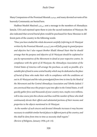 Fazle Umar
320
Many Companions of the Promised Messiah [as], and many devoted servants of his
heavenly Community are buried here.
Hadhrat Musleh Mau’ood [ra] sent a message to the members of Ahmadiyya
Jama’at, USA and enjoined upon them to join the sacred institution of Wasiyyat. He
also indicated that several burial plots would be purchased for these Moosian in dif-
ferent parts of the country in the following words:
“Once you have studied the whole document carefully (referring to Al-Wasiyyat
written by the Promised Messiah [as]), you will fully grasp its grand purpose
and objective but I also request Brother Khalil Ahmad Nasir that he should
arrange that the purpose and objective of Al-Wasiyyat should be explained to
you by representatives of the Movement in detail at your respective centres. In
compliance with the spirit of Al-Wasiyyat, the Ahmadiyya Association of the
United States of America will arrange the purchase, as early as possible, of a
suitable plot of land in some central locality which may be dedicated as the place
of burial of those who make their wills in compliance with the conditions set
out in Al-Wasiyyat and the rules promulgated from time to time by the Head of
the Movement and the Central Ahmadiyya Association and Tehrike Jadeed. I
am convinced that once this project is put into effect in the United States, it will
quickly gather force and thousands of your country men, maybe even millions,
will in due course join this scheme and thus swell the number of those who shall
continuously devote their efforts and substantial portions of their income and
properties to the objects mentioned in Al-Wasiyyat.
As the number of such sincere and devoted Ahmadis increases it may become
necessary to establish similar burial places in different parts of the country, and
this shall be done from time to time as necessity shall require.”
(Review of Religions, January 1956, p.8–14).
 