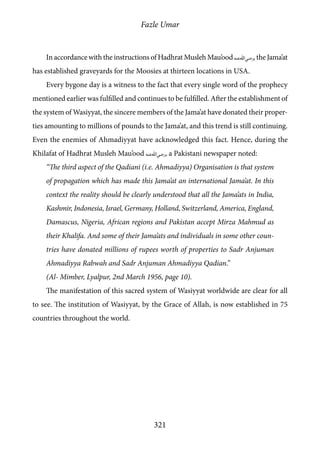 Fazle Umar
321
In accordance with the instructions of Hadhrat Musleh Mau’ood [ra], the Jama’at
has established graveyards for the Moosies at thirteen locations in USA.
Every bygone day is a witness to the fact that every single word of the prophecy
mentioned earlier was fulfilled and continues to be fulfilled. After the establishment of
the system of Wasiyyat, the sincere members of the Jama’at have donated their proper-
ties amounting to millions of pounds to the Jama’at, and this trend is still continuing.
Even the enemies of Ahmadiyyat have acknowledged this fact. Hence, during the
Khilafat of Hadhrat Musleh Mau’ood [ra], a Pakistani newspaper noted:
“The third aspect of the Qadiani (i.e. Ahmadiyya) Organisation is that system
of propagation which has made this Jama’at an international Jama’at. In this
context the reality should be clearly understood that all the Jama’ats in India,
Kashmir, Indonesia, Israel, Germany, Holland, Switzerland, America, England,
Damascus, Nigeria, African regions and Pakistan accept Mirza Mahmud as
their Khalifa. And some of their Jama’ats and individuals in some other coun-
tries have donated millions of rupees worth of properties to Sadr Anjuman
Ahmadiyya Rabwah and Sadr Anjuman Ahmadiyya Qadian.”
(Al- Mimber, Lyalpur, 2nd March 1956, page 10).
The manifestation of this sacred system of Wasiyyat worldwide are clear for all
to see. The institution of Wasiyyat, by the Grace of Allah, is now established in 75
countries throughout the world.
 