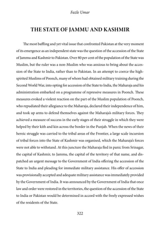 Fazle Umar
322
The state of Jammu and Kashmir
The most baffling and yet vital issue that confronted Pakistan at the very moment
of its emergence as an independent state was the question of the accession of the State
of Jammu and Kashmir to Pakistan. Over 80 per cent of the population of the State was
Muslim, but the ruler was a non-Muslim who was anxious to bring about the acces-
sion of the State to India, rather than to Pakistan. In an attempt to coerce the high-
spirited Muslims of Poonch, many of whom had obtained military training during the
Second World War, into opting for accession of the State to India, the Maharaja and his
administration embarked on a programme of repressive measures in Poonch. These
measures evoked a violent reaction on the part of the Muslim population of Poonch,
who repudiated their allegiance to the Maharaja, declared their independence of him,
and took up arms to defend themselves against the Maharaja’s military forces. They
achieved a measure of success in the early stages of their struggle in which they were
helped by their kith and kin across the border in the Punjab. When the news of their
heroic struggle was carried to the tribal areas of the Frontier, a large scale incursion
of tribal forces into the State of Kashmir was organised, which the Maharaja’s forces
were not able to withstand. At this juncture the Maharaja fled in panic from Srinagar,
the capital of Kashmir, to Jammu, the capital of the territory of that name, and dis-
patched an urgent message to the Government of India offering the accession of the
State to India and pleading for immediate military assistance. His offer of accession
was provisionally accepted and adequate military assistance was immediately provided
by the Government of India. It was announced by the Government of India that once
law and order were restored in the territories, the question of the accession of the State
to India or Pakistan would be determined in accord with the freely expressed wishes
of the residents of the State.
 