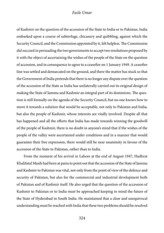 Fazle Umar
324
of Kashmir on the question of the accession of the State to India or to Pakistan, India
embarked upon a course of subterfuge, chicanery and quibbling, against which the
Security Council, and the Commission appointed by it, felt helpless. The Commission
did succeed in persuading the two governments to accept two resolutions proposed by
it with the object of ascertaining the wishes of the people of the State on the question
of accession, and in consequence to agree to a ceasefire on 1 January 1949. A ceasefire
line was settled and demarcated on the ground, and there the matter has stuck so that
the Government of India pretends that there is no longer any dispute over the question
of the accession of the State as India has unilaterally carried out its original design of
making the State of Jammu and Kashmir an integral part of its dominions. The ques-
tion is still formally on the agenda of the Security Council, but no one knows how to
move it towards a solution that would be acceptable, not only to Pakistan and India,
but also the people of Kashmir, whose interests are vitally involved. Despite all that
has happened and all the efforts that India has made towards winning the goodwill
of the people of Kashmir, there is no doubt in anyone’s mind that if the wishes of the
people of the valley were ascertained under conditions and in a manner that would
guarantee their free expression, there would still be near unanimity in favour of the
accession of the State to Pakistan, rather than to India.
From the moment of his arrival in Lahore at the end of August 1947, Hadhrat
Khalifatul Masih had been at pains to point out that the accession of the State of Jammu
and Kashmir to Pakistan was vital, not only from the point of view of the defence and
security of Pakistan, but also for the commercial and industrial development both
of Pakistan and of Kashmir itself. He also urged that the question of the accession of
Kashmir to Pakistan or to India must be approached keeping in mind the future of
the State of Hyderabad in South India. He maintained that a clear and unequivocal
understanding must be reached with India that these two problems should be resolved
 
