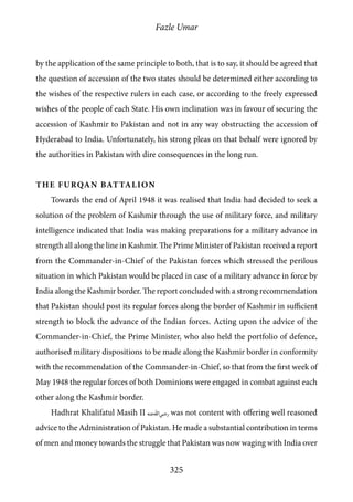 Fazle Umar
325
by the application of the same principle to both, that is to say, it should be agreed that
the question of accession of the two states should be determined either according to
the wishes of the respective rulers in each case, or according to the freely expressed
wishes of the people of each State. His own inclination was in favour of securing the
accession of Kashmir to Pakistan and not in any way obstructing the accession of
Hyderabad to India. Unfortunately, his strong pleas on that behalf were ignored by
the authorities in Pakistan with dire consequences in the long run.
The Furqan Battalion
Towards the end of April 1948 it was realised that India had decided to seek a
solution of the problem of Kashmir through the use of military force, and military
intelligence indicated that India was making preparations for a military advance in
strength all along the line in Kashmir. The Prime Minister of Pakistan received a report
from the Commander-in-Chief of the Pakistan forces which stressed the perilous
situation in which Pakistan would be placed in case of a military advance in force by
India along the Kashmir border. The report concluded with a strong recommendation
that Pakistan should post its regular forces along the border of Kashmir in sufficient
strength to block the advance of the Indian forces. Acting upon the advice of the
Commander-in-Chief, the Prime Minister, who also held the portfolio of defence,
authorised military dispositions to be made along the Kashmir border in conformity
with the recommendation of the Commander-in-Chief, so that from the first week of
May 1948 the regular forces of both Dominions were engaged in combat against each
other along the Kashmir border.
Hadhrat Khalifatul Masih II [ra] was not content with offering well reasoned
advice to the Administration of Pakistan. He made a substantial contribution in terms
of men and money towards the struggle that Pakistan was now waging with India over
 