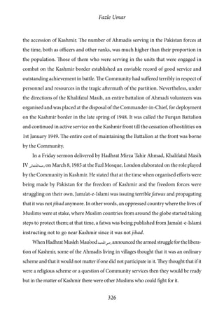 Fazle Umar
326
the accession of Kashmir. The number of Ahmadis serving in the Pakistan forces at
the time, both as officers and other ranks, was much higher than their proportion in
the population. Those of them who were serving in the units that were engaged in
combat on the Kashmir border established an enviable record of good service and
outstanding achievement in battle. The Community had suffered terribly in respect of
personnel and resources in the tragic aftermath of the partition. Nevertheless, under
the directions of the Khalifatul Masih, an entire battalion of Ahmadi volunteers was
organised and was placed at the disposal of the Commander-in-Chief, for deployment
on the Kashmir border in the late spring of 1948. It was called the Furqan Battalion
and continued in active service on the Kashmir front till the cessation of hostilities on
1st January 1949. The entire cost of maintaining the Battalion at the front was borne
by the Community.
In a Friday sermon delivered by Hadhrat Mirza Tahir Ahmad, Khalifatul Masih
IV [rh] on March 8, 1985 at the Fazl Mosque, London elaborated on the role played
by the Community in Kashmir. He stated that at the time when organised efforts were
being made by Pakistan for the freedom of Kashmir and the freedom forces were
struggling on their own, Jama’at-e-Islami was issuing terrible fatwas and propagating
that it was not jihad anymore. In other words, an oppressed country where the lives of
Muslims were at stake, where Muslim countries from around the globe started taking
steps to protect them; at that time, a fatwa was being published from Jama’at-e-Islami
instructing not to go near Kashmir since it was not jihad.
WhenHadhratMuslehMau’ood[ra]announcedthearmedstruggleforthelibera-
tion of Kashmir, some of the Ahmadis living in villages thought that it was an ordinary
scheme and that it would not matter if one did not participate in it. They thought that if it
were a religious scheme or a question of Community services then they would be ready
but in the matter of Kashmir there were other Muslims who could fight for it.
 