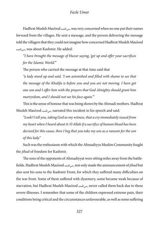 Fazle Umar
327
Hadhrat Musleh Mau’ood [ra]was very concerned when no one put their names
forward from the villages. He sent a message, and the person delivering the message
told the villagers that they could not imagine how concerned Hadhrat Musleh Mau’ood
[ra] was about Kashmir. He added:
“I have brought the message of Huzur saying, ‘get up and offer your sacrifices
for the Islamic World.’”
The person who carried the message at that time said that
“a lady stood up and said, ‘I am astonished and filled with shame to see that
the message of the Khalifa is before you and you are not moving. I have got
one son and I offer him with the prayers that God Almighty should grant him
martyrdom, and I should not see his face again.’”
This is the sense of honour that was being shown by the Ahmadi mothers. Hadhrat
Musleh Mau’ood [ra] narrated this incident in his speech and said:
“Look! I tell you, taking God as my witness, that a cry immediately issued from
my heart when I heard about it: O Allah if a sacrifice of human blood has been
decreed for this cause, then I beg that you take my son as a ransom for the son
of this lady.”
Such was the enthusiasm with which the Ahmadiyya Muslim Community fought
the jihad of freedom for Kashmir.
The sons of the opponents of Ahmadiyyat were sitting miles away from the battle-
fields. Hadhrat Musleh Mau’ood [ra] not only made the announcement of jihad but
also sent his sons to the Kashmir Front, for which they suffered many difficulties on
the war front. Some of them suffered with dysentery, some became weak because of
starvation, but Hadhrat Musleh Mau’ood [ra] never called them back due to these
severe illnesses. I remember that some of the children expressed extreme pain, their
conditions being critical and the circumstances unfavourable, as well as some suffering
 