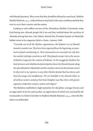 Fazle Umar
328
with bloody dysentery. They wrote that they should be allowed to come back. Hadhrat
Musleh Mau’ood [ra] ordered them to stay back in the same condition and that they
were to serve their country and the nation.
Looking at such selfless services of the Ahmadiyya Muslim Community, some
God fearing non-Ahmadi people felt it too and they testified about the sacrifices of
Ahmadis during that time. One Hakim Ahmad Din, President Jama’at-ul-Masha’ikh
Sialkot wrote in his magazine Qa’id-e-A’zam—January 1949:
“Currently out of all the Muslim organisations, the Qadiani sect of Ahmadi
Jama’at is number one. They have been organised from the beginning, are punc-
tual in prayers and fasting etc. Their missionaries are successful not only here
but outside in foreign countries as well. They played a major role in the success
of Muslim League for the creation of Pakistan. In the struggle for Kashmir the
kind of sincere and wholehearted participation shown by Ahmadi Jama’at along
the side of Kashmir’s Mujahidin and the sacrifices shown by this Jama’at cannot
be observed, in our opinion, in any other Muslim Jama’at that has shown such
kind of courage and steadfastness. We are thankful to the Ahmadi elders in
all of these matters and pray that God Almighty may bless them with greater
capacity to help their country, nation and religion.”
The Battalion established a high reputation for discipline, courage, bravery and
an eager spirit of service and sacrifice, an appreciation of which was conveyed by the
Commander-in-Chief in his letter to Hadhrat Musleh Mau’ood [ra], when the Bat-
talion was disbanded.
 