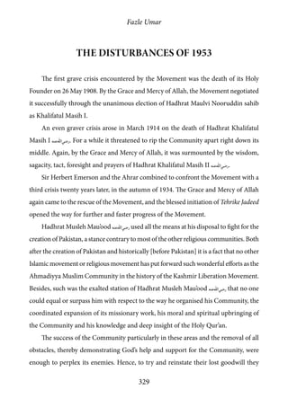 Fazle Umar
329
The disturbances of 1953
The first grave crisis encountered by the Movement was the death of its Holy
Founder on 26 May 1908. By the Grace and Mercy of Allah, the Movement negotiated
it successfully through the unanimous election of Hadhrat Maulvi Nooruddin sahib
as Khalifatul Masih I.
An even graver crisis arose in March 1914 on the death of Hadhrat Khalifatul
Masih I [ra]. For a while it threatened to rip the Community apart right down its
middle. Again, by the Grace and Mercy of Allah, it was surmounted by the wisdom,
sagacity, tact, foresight and prayers of Hadhrat Khalifatul Masih II [ra].
Sir Herbert Emerson and the Ahrar combined to confront the Movement with a
third crisis twenty years later, in the autumn of 1934. The Grace and Mercy of Allah
again came to the rescue of the Movement, and the blessed initiation of Tehrike Jadeed
opened the way for further and faster progress of the Movement.
Hadhrat Musleh Mau’ood [ra] used all the means at his disposal to fight for the
creation of Pakistan, a stance contrary to most of the other religious communities. Both
after the creation of Pakistan and historically [before Pakistan] it is a fact that no other
Islamic movement or religious movement has put forward such wonderful efforts as the
Ahmadiyya Muslim Community in the history of the Kashmir Liberation Movement.
Besides, such was the exalted station of Hadhrat Musleh Mau’ood [ra] that no one
could equal or surpass him with respect to the way he organised his Community, the
coordinated expansion of its missionary work, his moral and spiritual upbringing of
the Community and his knowledge and deep insight of the Holy Qur’an.
The success of the Community particularly in these areas and the removal of all
obstacles, thereby demonstrating God’s help and support for the Community, were
enough to perplex its enemies. Hence, to try and reinstate their lost goodwill they
 