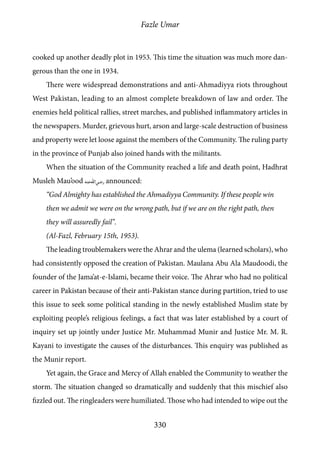 Fazle Umar
330
cooked up another deadly plot in 1953. This time the situation was much more dan-
gerous than the one in 1934.
There were widespread demonstrations and anti-Ahmadiyya riots throughout
West Pakistan, leading to an almost complete breakdown of law and order. The
enemies held political rallies, street marches, and published inflammatory articles in
the newspapers. Murder, grievous hurt, arson and large-scale destruction of business
and property were let loose against the members of the Community. The ruling party
in the province of Punjab also joined hands with the militants.
When the situation of the Community reached a life and death point, Hadhrat
Musleh Mau’ood [ra] announced:
“God Almighty has established the Ahmadiyya Community. If these people win
then we admit we were on the wrong path, but if we are on the right path, then
they will assuredly fail”.
(Al-Fazl, February 15th, 1953).
The leading troublemakers were the Ahrar and the ulema (learned scholars), who
had consistently opposed the creation of Pakistan. Maulana Abu Ala Maudoodi, the
founder of the Jama’at-e-Islami, became their voice. The Ahrar who had no political
career in Pakistan because of their anti-Pakistan stance during partition, tried to use
this issue to seek some political standing in the newly established Muslim state by
exploiting people’s religious feelings, a fact that was later established by a court of
inquiry set up jointly under Justice Mr. Muhammad Munir and Justice Mr. M. R.
Kayani to investigate the causes of the disturbances. This enquiry was published as
the Munir report.
Yet again, the Grace and Mercy of Allah enabled the Community to weather the
storm. The situation changed so dramatically and suddenly that this mischief also
fizzled out. The ringleaders were humiliated. Those who had intended to wipe out the
 